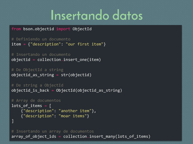 Insertando datos
from bson.objectid import ObjectId
# Definiendo un documento
item = {"description": "our first item"}
# Insertando un documento
objectid = collection.insert_one(item)
# De ObjectId a string
objectid_as_string = str(objectid)
# De string a ObjectId
objectid_is_back = ObjectId(objectid_as_string)
# Array de documentos
lots_of_items = [
{"description": "another item"},
{"description": "moar items"}
]
# Insertando un array de documentos
array_of_object_ids = collection.insert_many(lots_of_items)
