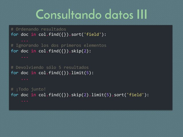 Consultando datos III
# Ordenando resultados
for doc in col.find({}).sort('field'):
...
# Ignorando los dos primeros elementos
for doc in col.find({}).skip(2):
...
# Devolviendo sólo 5 resultados
for doc in col.find({}).limit(5):
...
# ¡Todo junto!
for doc in col.find({}).skip(2).limit(5).sort('field'):
...
