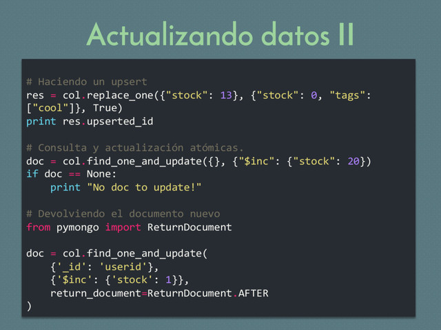 Actualizando datos II
# Haciendo un upsert
res = col.replace_one({"stock": 13}, {"stock": 0, "tags":
["cool"]}, True)
print res.upserted_id
# Consulta y actualización atómicas.
doc = col.find_one_and_update({}, {"$inc": {"stock": 20})
if doc == None:
print "No doc to update!"
# Devolviendo el documento nuevo
from pymongo import ReturnDocument
doc = col.find_one_and_update(
{'_id': 'userid'},
{'$inc': {'stock': 1}},
return_document=ReturnDocument.AFTER
)
