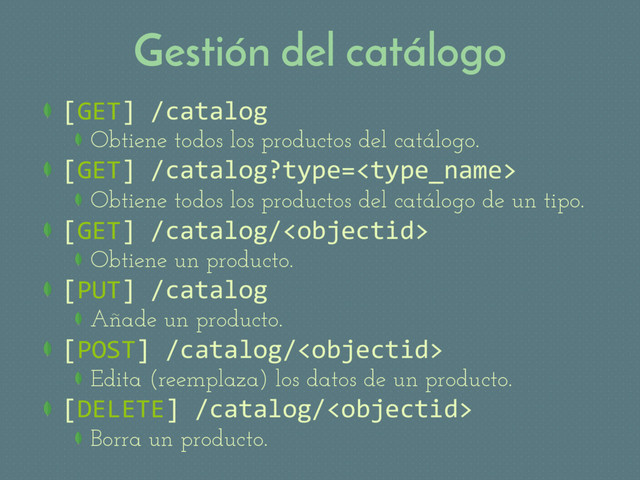 Gestión del catálogo
 [GET] /catalog
Obtiene todos los productos del catálogo.
 [GET] /catalog?type=
Obtiene todos los productos del catálogo de un tipo.
 [GET] /catalog/
Obtiene un producto.
 [PUT] /catalog
Añade un producto.
 [POST] /catalog/
Edita (reemplaza) los datos de un producto.
 [DELETE] /catalog/
Borra un producto.
