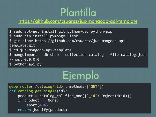 Plantilla
$ sudo apt-get install git python-dev python-pip
$ sudo pip install pymongo Flask
$ git clone https://github.com/csuarez/juc-mongodb-api-
template.git
$ cd juc-mongodb-api-template
$ mongoimport --db shop --collection catalog --file catalog.json
--host 0.0.0.0
$ python api.py
@app.route('/catalog/', methods=['GET'])
def catalog_get_single(id):
product = catalog_col.find_one({'_id': ObjectId(id)})
if product == None:
abort(404)
return jsonify(product)
Ejemplo
https://github.com/csuarez/juc-mongodb-api-template
