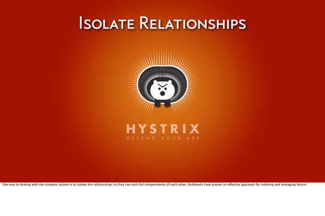 Isolate Relationships
One way to dealing with the complex system is to isolate the relationships so they can each fail independently of each other. Bulkheads have proven an effective approach for isolating and managing failure.
