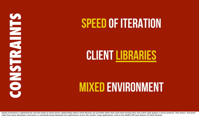 CONSTRAINTS
Speed of Iteration
Client Libraries
Mixed Environment
Speed of iteration is optimized for and this leads to client/server relationships where client libraries are provided rather than each team writing their own client code against a server protocol. This means “3rd party”
code from many developers and teams is constantly being deployed into applications across the system. Large applications such as the Netﬂix API have dozens of client libraries.
