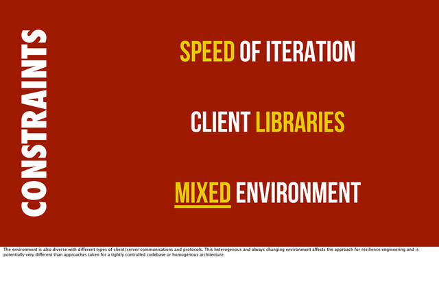 CONSTRAINTS
Speed of Iteration
Client Libraries
Mixed Environment
The environment is also diverse with different types of client/server communications and protocols. This heterogenous and always changing environment affects the approach for resilience engineering and is
potentially very different than approaches taken for a tightly controlled codebase or homogenous architecture.
