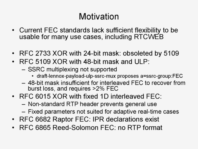 Motivation
•  Current FEC standards lack sufficient flexibility to be
usable for many use cases, including RTCWEB
•  RFC 2733 XOR with 24-bit mask: obsoleted by 5109
•  RFC 5109 XOR with 48-bit mask and ULP:
–  SSRC multiplexing not supported
•  draft-lennox-payload-ulp-ssrc-mux proposes a=ssrc-group:FEC
–  48-bit mask insufficient for interleaved FEC to recover from
burst loss, and requires >2% FEC
•  RFC 6015 XOR with fixed 1D interleaved FEC:
–  Non-standard RTP header prevents general use
–  Fixed parameters not suited for adaptive real-time cases
•  RFC 6682 Raptor FEC: IPR declarations exist
•  RFC 6865 Reed-Solomon FEC: no RTP format
