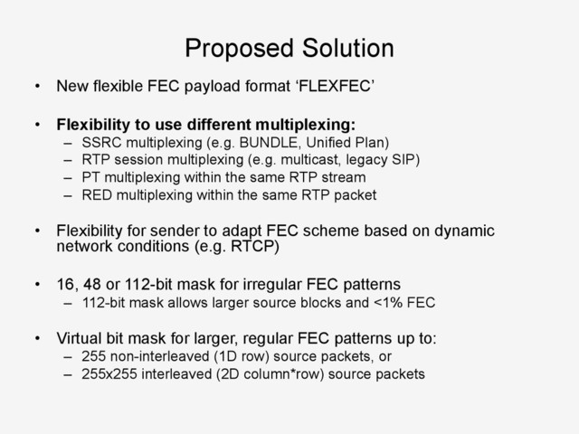 Proposed Solution
•  New flexible FEC payload format ‘FLEXFEC’
•  Flexibility to use different multiplexing:
–  SSRC multiplexing (e.g. BUNDLE, Unified Plan)
–  RTP session multiplexing (e.g. multicast, legacy SIP)
–  PT multiplexing within the same RTP stream
–  RED multiplexing within the same RTP packet
•  Flexibility for sender to adapt FEC scheme based on dynamic
network conditions (e.g. RTCP)
•  16, 48 or 112-bit mask for irregular FEC patterns
–  112-bit mask allows larger source blocks and <1% FEC
•  Virtual bit mask for larger, regular FEC patterns up to:
–  255 non-interleaved (1D row) source packets, or
–  255x255 interleaved (2D column*row) source packets
