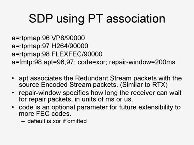 SDP using PT association
a=rtpmap:96 VP8/90000
a=rtpmap:97 H264/90000
a=rtpmap:98 FLEXFEC/90000
a=fmtp:98 apt=96,97; code=xor; repair-window=200ms
•  apt associates the Redundant Stream packets with the
source Encoded Stream packets. (Similar to RTX)
•  repair-window specifies how long the receiver can wait
for repair packets, in units of ms or us.
•  code is an optional parameter for future extensibility to
more FEC codes.
–  default is xor if omitted
