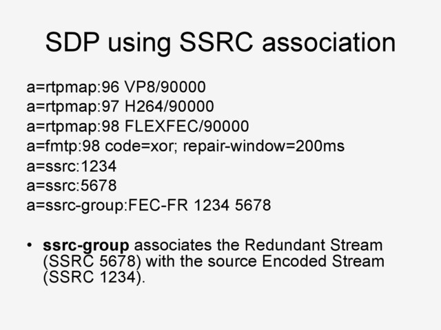 SDP using SSRC association
a=rtpmap:96 VP8/90000
a=rtpmap:97 H264/90000
a=rtpmap:98 FLEXFEC/90000
a=fmtp:98 code=xor; repair-window=200ms
a=ssrc:1234
a=ssrc:5678
a=ssrc-group:FEC-FR 1234 5678
•  ssrc-group associates the Redundant Stream
(SSRC 5678) with the source Encoded Stream
(SSRC 1234).
