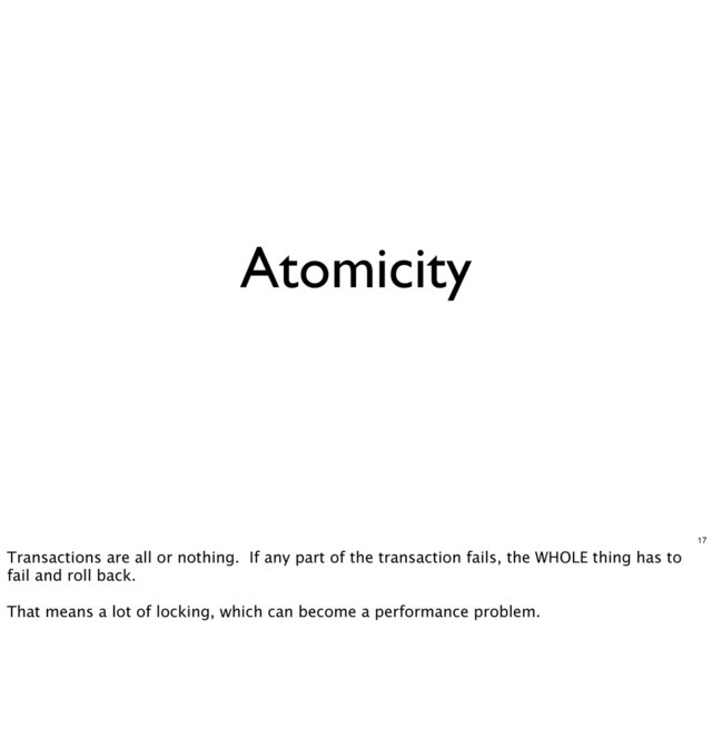 Atomicity
17
Transactions are all or nothing. If any part of the transaction fails, the WHOLE thing has to
fail and roll back.
That means a lot of locking, which can become a performance problem.
