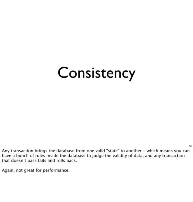 Consistency
18
Any transaction brings the database from one valid “state” to another - which means you can
have a bunch of rules inside the database to judge the validity of data, and any transaction
that doesn’t pass fails and rolls back.
Again, not great for performance.
