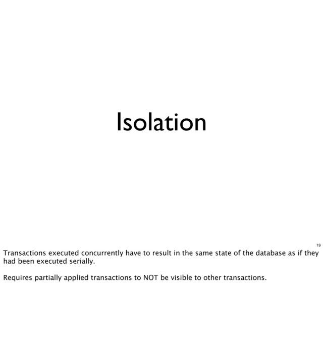 Isolation
19
Transactions executed concurrently have to result in the same state of the database as if they
had been executed serially.
Requires partially applied transactions to NOT be visible to other transactions.
