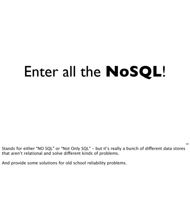 Enter all the NoSQL!
34
Stands for either “NO SQL” or “Not Only SQL” - but it’s really a bunch of different data stores
that aren’t relational and solve different kinds of problems.
And provide some solutions for old school reliability problems.

