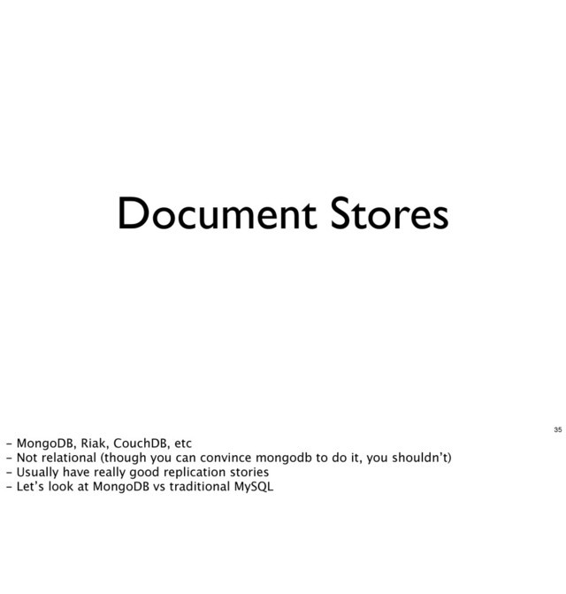Document Stores
35
- MongoDB, Riak, CouchDB, etc
- Not relational (though you can convince mongodb to do it, you shouldn’t)
- Usually have really good replication stories
- Let’s look at MongoDB vs traditional MySQL
