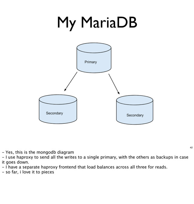 My MariaDB
42
- Yes, this is the mongodb diagram
- I use haproxy to send all the writes to a single primary, with the others as backups in case
it goes down.
- I have a separate haproxy frontend that load balances across all three for reads.
- so far, i love it to pieces
