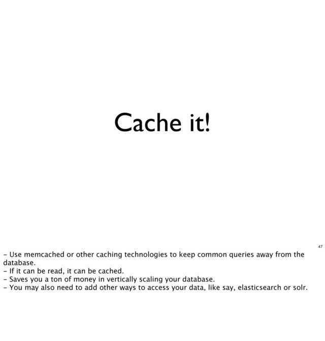 Cache it!
47
- Use memcached or other caching technologies to keep common queries away from the
database.
- If it can be read, it can be cached.
- Saves you a ton of money in vertically scaling your database.
- You may also need to add other ways to access your data, like say, elasticsearch or solr.
