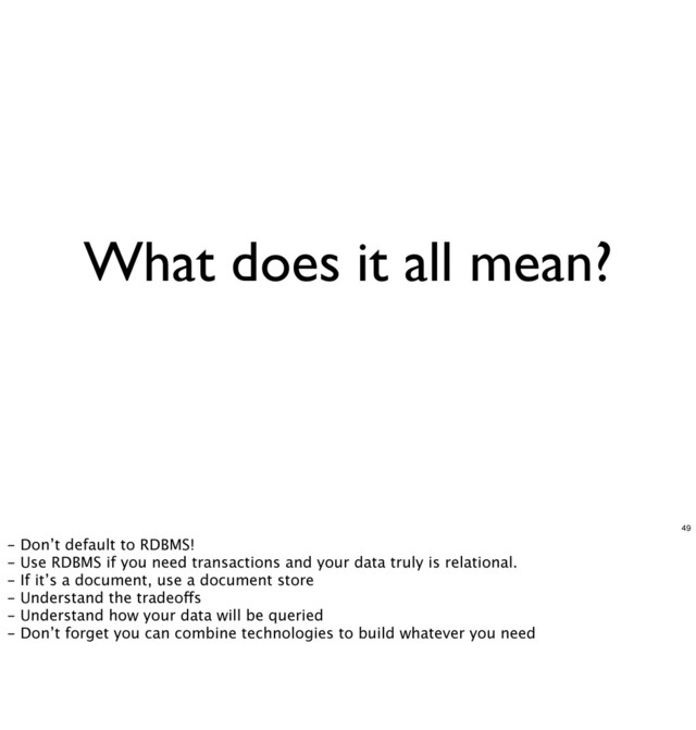 What does it all mean?
49
- Don’t default to RDBMS!
- Use RDBMS if you need transactions and your data truly is relational.
- If it’s a document, use a document store
- Understand the tradeoffs
- Understand how your data will be queried
- Don’t forget you can combine technologies to build whatever you need
