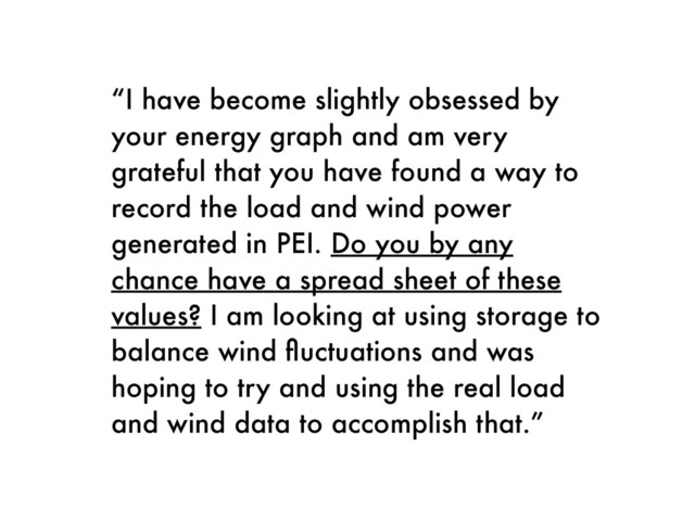 “I have become slightly obsessed by
your energy graph and am very
grateful that you have found a way to
record the load and wind power
generated in PEI. Do you by any
chance have a spread sheet of these
values? I am looking at using storage to
balance wind ﬂuctuations and was
hoping to try and using the real load
and wind data to accomplish that.”
