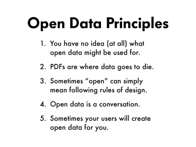 Open Data Principles
1. You have no idea (at all) what
open data might be used for.
2. PDFs are where data goes to die.
3. Sometimes “open” can simply
mean following rules of design.
4. Open data is a conversation.
5. Sometimes your users will create
open data for you.
