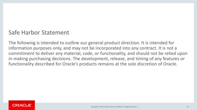 Copyright © 2016, Oracle and/or its affiliates. All rights reserved. |
Safe Harbor Statement
The following is intended to outline our general product direction. It is intended for
information purposes only, and may not be incorporated into any contract. It is not a
commitment to deliver any material, code, or functionality, and should not be relied upon
in making purchasing decisions. The development, release, and timing of any features or
functionality described for Oracle’s products remains at the sole discretion of Oracle.
39
