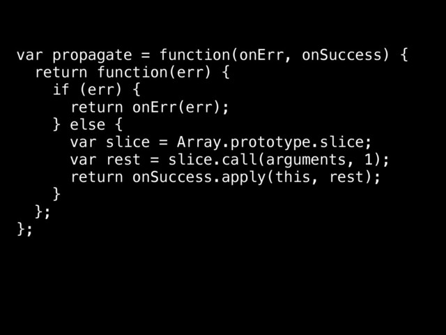 var propagate = function(onErr, onSuccess) {
return function(err) {
if (err) {
return onErr(err);
} else {
var slice = Array.prototype.slice;
var rest = slice.call(arguments, 1);
return onSuccess.apply(this, rest);
}
};
};

