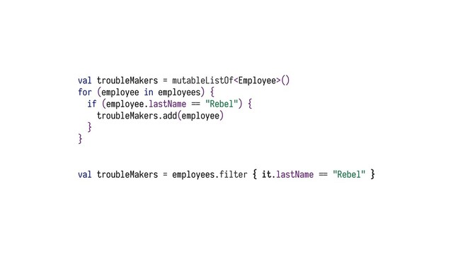 val troubleMakers = mutableListOf()
for (employee in employees) {
if (employee.lastName ?@ "Rebel") {
troubleMakers.add(employee)
}
}
val troubleMakers = employees.filter { it.lastName ?@ "Rebel" }
