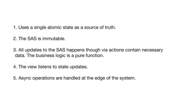 1. Uses a single atomic state as a source of truth.

2. The SAS is immutable.

3. All updates to the SAS happens though via actions contain necessary
data. The business logic is a pure function.

4. The view listens to state updates.

5. Async operations are handled at the edge of the system.
