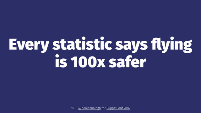 Every statistic says ﬂying
is 100x safer
18 — @benjammingh for PuppetConf 2016
