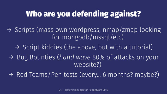 Who are you defending against?
→ Scripts (mass own wordpress, nmap/zmap looking
for mongodb/mssql/etc)
→ Script kiddies (the above, but with a tutorial)
→ Bug Bounties (hand wave 80% of attacks on your
website?)
→ Red Teams/Pen tests (every... 6 months? maybe?)
24 — @benjammingh for PuppetConf 2016
