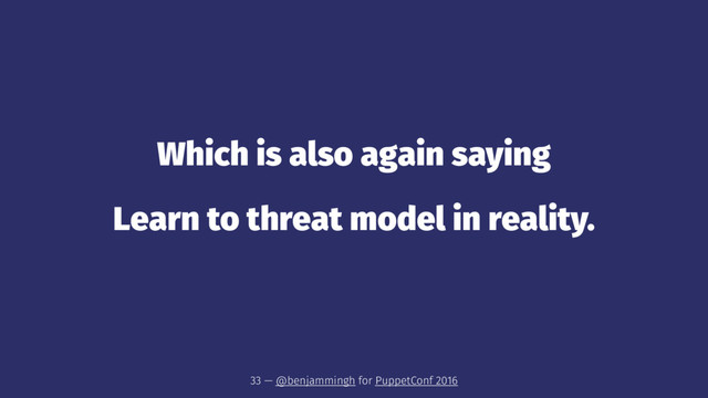 Which is also again saying
Learn to threat model in reality.
33 — @benjammingh for PuppetConf 2016
