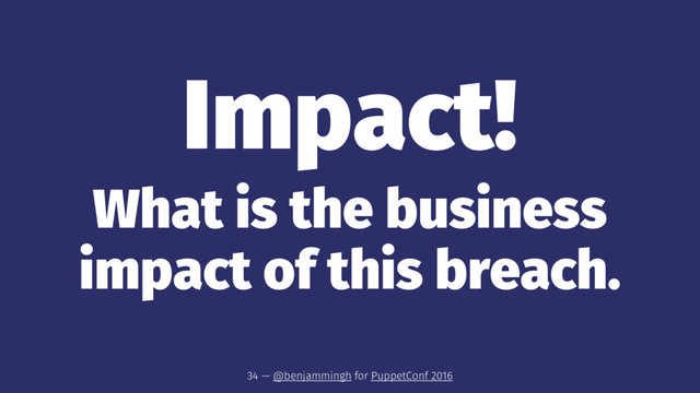 Impact!
What is the business
impact of this breach.
34 — @benjammingh for PuppetConf 2016
