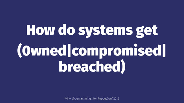 How do systems get
(0wned|compromised|
breached)
40 — @benjammingh for PuppetConf 2016
