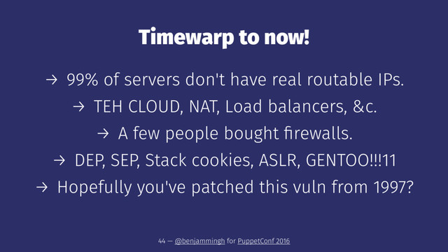 Timewarp to now!
→ 99% of servers don't have real routable IPs.
→ TEH CLOUD, NAT, Load balancers, &c.
→ A few people bought ﬁrewalls.
→ DEP, SEP, Stack cookies, ASLR, GENTOO!!!11
→ Hopefully you've patched this vuln from 1997?
44 — @benjammingh for PuppetConf 2016
