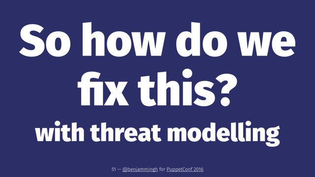 So how do we
ﬁx this?
with threat modelling
51 — @benjammingh for PuppetConf 2016
