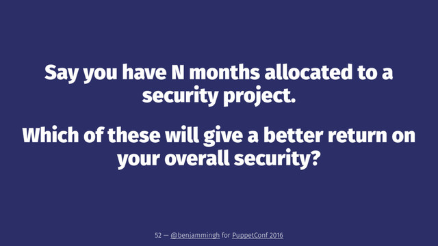Say you have N months allocated to a
security project.
Which of these will give a better return on
your overall security?
52 — @benjammingh for PuppetConf 2016
