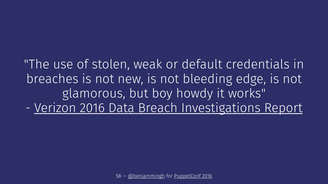 "The use of stolen, weak or default credentials in
breaches is not new, is not bleeding edge, is not
glamorous, but boy howdy it works"
- Verizon 2016 Data Breach Investigations Report
58 — @benjammingh for PuppetConf 2016
