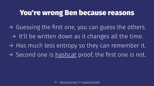 You're wrong Ben because reasons
→ Guessing the ﬁrst one, you can guess the others.
→ It'll be written down as it changes all the time.
→ Has much less entropy so they can remember it.
→ Second one is hashcat proof, the ﬁrst one is not.
67 — @benjammingh for PuppetConf 2016
