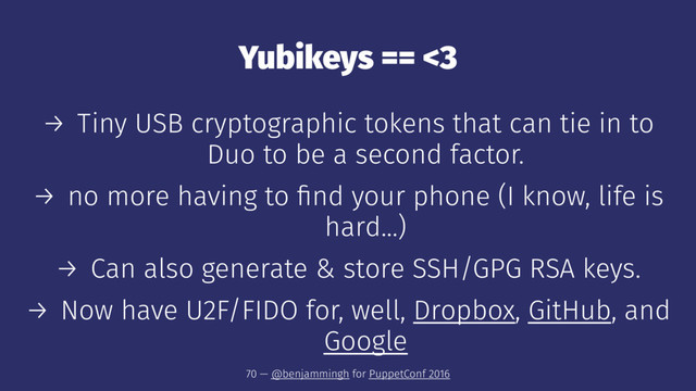 Yubikeys == <3
→ Tiny USB cryptographic tokens that can tie in to
Duo to be a second factor.
→ no more having to ﬁnd your phone (I know, life is
hard...)
→ Can also generate & store SSH/GPG RSA keys.
→ Now have U2F/FIDO for, well, Dropbox, GitHub, and
Google
70 — @benjammingh for PuppetConf 2016
