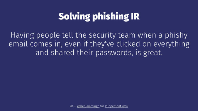 Solving phishing IR
Having people tell the security team when a phishy
email comes in, even if they've clicked on everything
and shared their passwords, is great.
78 — @benjammingh for PuppetConf 2016
