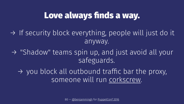 Love always ﬁnds a way.
→ If security block everything, people will just do it
anyway.
→ "Shadow" teams spin up, and just avoid all your
safeguards.
→ you block all outbound trafﬁc bar the proxy,
someone will run corkscrew.
80 — @benjammingh for PuppetConf 2016
