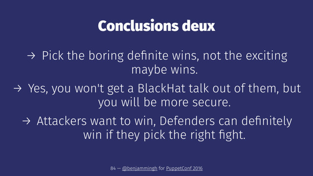 Conclusions deux
→ Pick the boring deﬁnite wins, not the exciting
maybe wins.
→ Yes, you won't get a BlackHat talk out of them, but
you will be more secure.
→ Attackers want to win, Defenders can deﬁnitely
win if they pick the right ﬁght.
84 — @benjammingh for PuppetConf 2016
