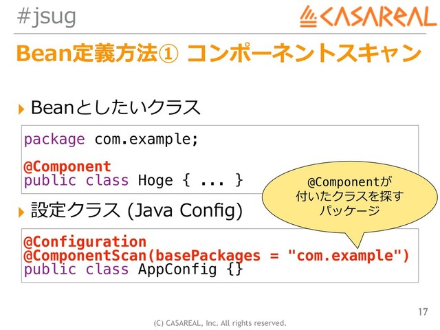 (C) CASAREAL, Inc. All rights reserved.
#jsug
Bean定義⽅法① コンポーネントスキャン
17
package com.example;
@Component
public class Hoge { ... }
@Configuration
@ComponentScan(basePackages = "com.example")
public class AppConfig {}
▸ Beanとしたいクラス
▸ 設定クラス (Java Conﬁg)
@Componentが 
付いたクラスを探す 
パッケージ
