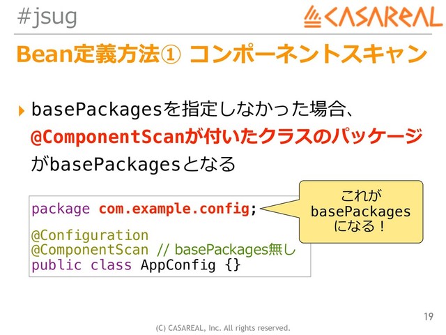 (C) CASAREAL, Inc. All rights reserved.
#jsug
Bean定義⽅法① コンポーネントスキャン
▸ basePackagesを指定しなかった場合、 
@ComponentScanが付いたクラスのパッケージ 
がbasePackagesとなる
19
package com.example.config;
@Configuration
@ComponentScan // basePackages無し
public class AppConfig {}
これが
basePackages
になる！
