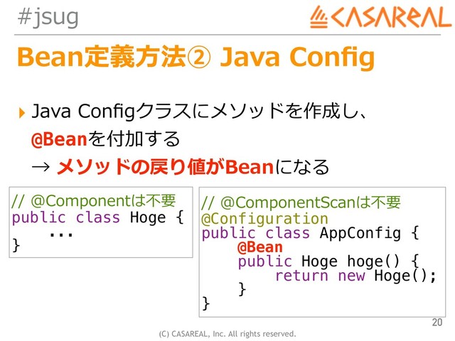 (C) CASAREAL, Inc. All rights reserved.
#jsug
Bean定義⽅法② Java Conﬁg
▸ Java Conﬁgクラスにメソッドを作成し、 
@Beanを付加する 
→ メソッドの戻り値がBeanになる
20
// @ComponentScanは不要
@Configuration
public class AppConfig {
@Bean
public Hoge hoge() {
return new Hoge();
}
}
// @Componentは不要
public class Hoge {
...
}

