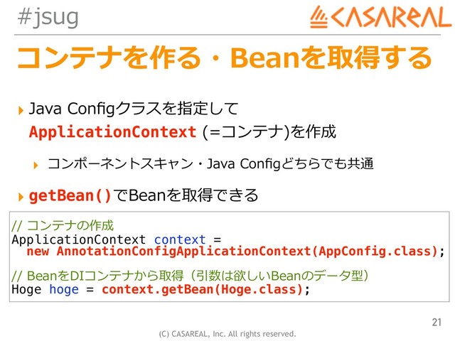 (C) CASAREAL, Inc. All rights reserved.
#jsug
コンテナを作る・Beanを取得する
▸ Java Conﬁgクラスを指定して 
ApplicationContext (=コンテナ)を作成
▸ コンポーネントスキャン・Java Conﬁgどちらでも共通
▸ getBean()でBeanを取得できる
21
// コンテナの作成
ApplicationContext context =
new AnnotationConfigApplicationContext(AppConfig.class);
// BeanをDIコンテナから取得（引数は欲しいBeanのデータ型）
Hoge hoge = context.getBean(Hoge.class);
