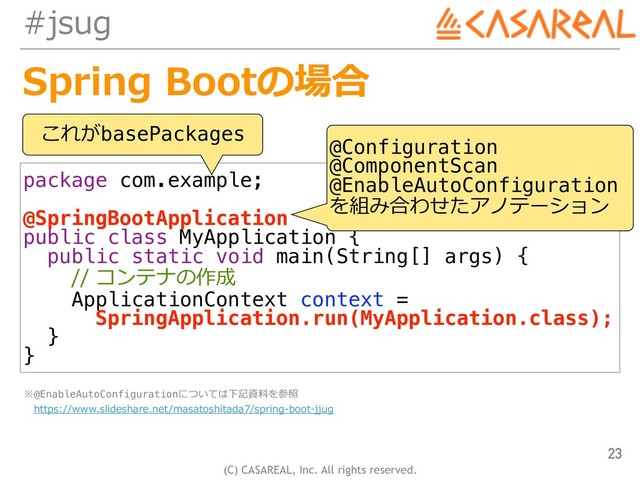 (C) CASAREAL, Inc. All rights reserved.
#jsug
Spring Bootの場合
23
package com.example;
@SpringBootApplication
public class MyApplication {
public static void main(String[] args) {
// コンテナの作成
ApplicationContext context =
SpringApplication.run(MyApplication.class);
}
}
これがbasePackages
@Configuration
@ComponentScan
@EnableAutoConfiguration
を組み合わせたアノテーション
※@EnableAutoConfigurationについては下記資料を参照 
 https://www.slideshare.net/masatoshitada7/spring-boot-jjug
