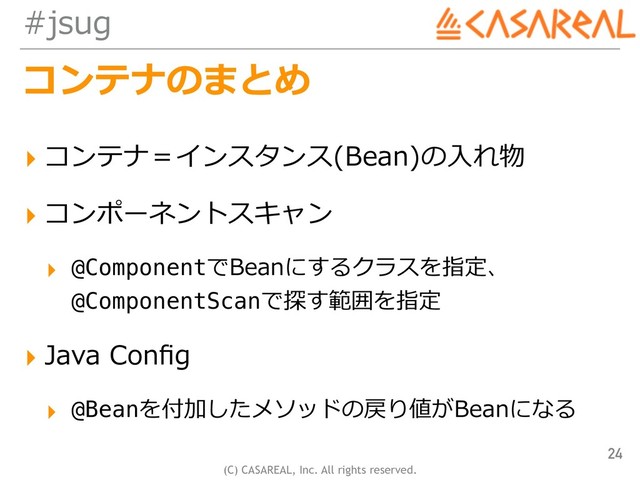 (C) CASAREAL, Inc. All rights reserved.
#jsug
コンテナのまとめ
▸ コンテナ＝インスタンス(Bean)の⼊れ物
▸ コンポーネントスキャン
▸ @ComponentでBeanにするクラスを指定、
@ComponentScanで探す範囲を指定
▸ Java Conﬁg
▸ @Beanを付加したメソッドの戻り値がBeanになる
24
