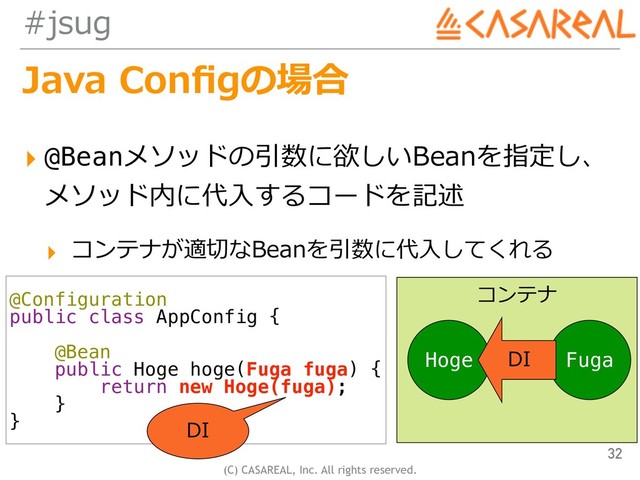(C) CASAREAL, Inc. All rights reserved.
#jsug
Java Conﬁgの場合
▸ @Beanメソッドの引数に欲しいBeanを指定し、 
メソッド内に代⼊するコードを記述
▸ コンテナが適切なBeanを引数に代⼊してくれる
32
@Configuration
public class AppConfig {
@Bean
public Hoge hoge(Fuga fuga) {
return new Hoge(fuga);
}
}
コンテナ
Hoge Fuga
DI
DI
