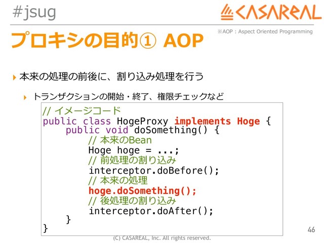 (C) CASAREAL, Inc. All rights reserved.
#jsug
プロキシの⽬的① AOP
▸ 本来の処理の前後に、割り込み処理を⾏う
▸ トランザクションの開始・終了、権限チェックなど
46
※AOP : Aspect Oriented Programming
// イメージコード
public class HogeProxy implements Hoge {
public void doSomething() {
// 本来のBean
Hoge hoge = ...;
// 前処理の割り込み
interceptor.doBefore();
// 本来の処理
hoge.doSomething();
// 後処理の割り込み
interceptor.doAfter();
}
}
