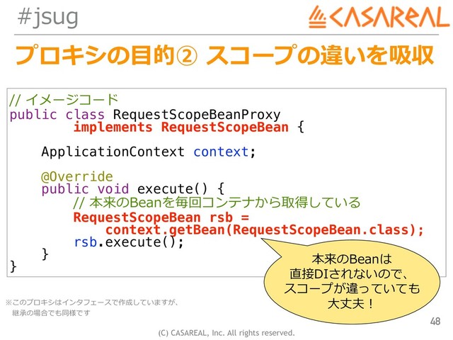 (C) CASAREAL, Inc. All rights reserved.
#jsug
// イメージコード
public class RequestScopeBeanProxy
implements RequestScopeBean {
ApplicationContext context;
@Override
public void execute() {
// 本来のBeanを毎回コンテナから取得している
RequestScopeBean rsb =
context.getBean(RequestScopeBean.class);
rsb.execute();
}
}
プロキシの⽬的② スコープの違いを吸収
48
本来のBeanは
直接DIされないので、
スコープが違っていても
⼤丈夫！
※このプロキシはインタフェースで作成していますが、 
 継承の場合でも同様です
