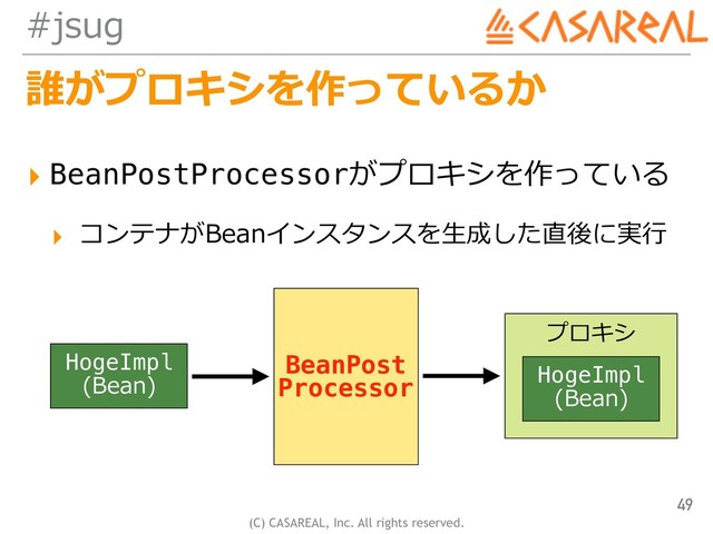 (C) CASAREAL, Inc. All rights reserved.
#jsug
誰がプロキシを作っているか
▸ BeanPostProcessorがプロキシを作っている
▸ コンテナがBeanインスタンスを⽣成した直後に実⾏
49
HogeImpl
(Bean)
BeanPost
Processor
プロキシ
HogeImpl
(Bean)
